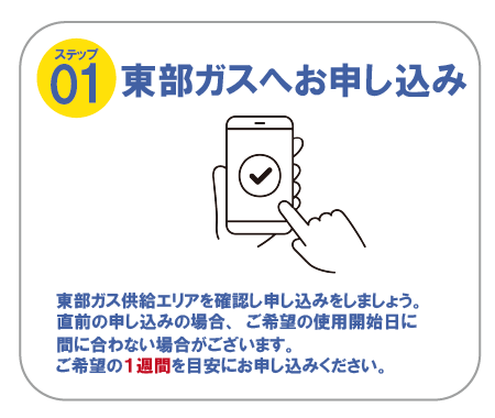 ステップ01 東部ガスへお申し込み　東部ガス供給エリアを確認し申し込みをしましょう。直前の申し込みの場合、ご希望の使用開始日に間に合わない場合がございます。ご希望の1週間を目安にお申し込みください。
